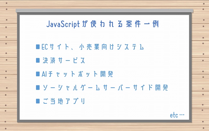 JavaScriptが使われる案件一例 ■ECサイト、小売業向けシステム ■決済サービス ■AIチャットボット開発 ■ソーシャルゲームサーバーサイド開発 ■ご当地アプリ