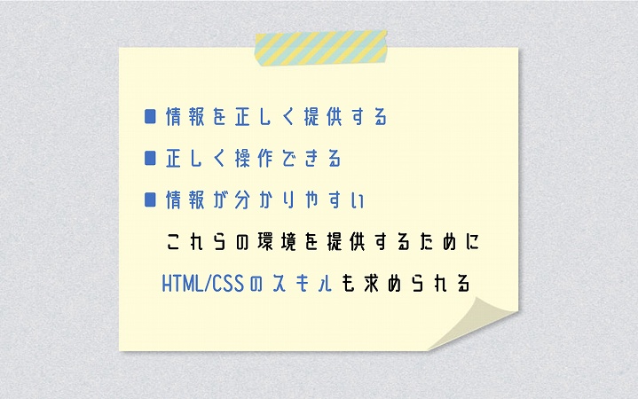 ■情報を正しく提供する ■正しく操作できる ■情報が分かりやすい これらの環境を提供するためにHTML/CSSのスキルも求められる