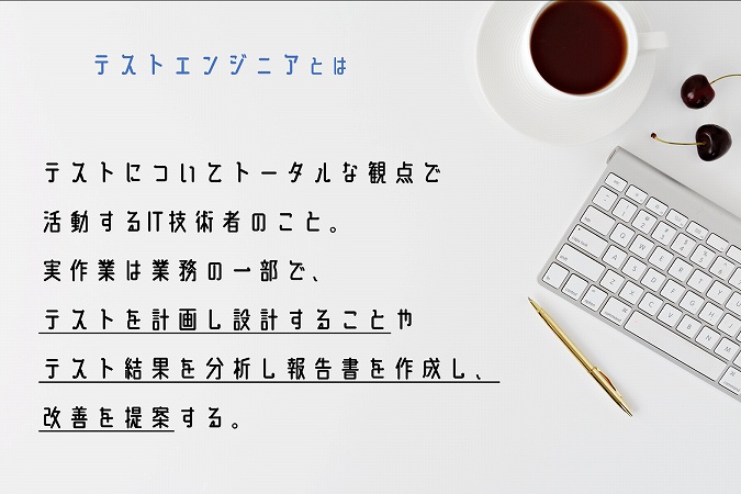 テストエンジニアとは。テストについてトータルな観点で活動するIT技術者のこと。実作業は業務の一部で、テストを計画し設計することやテスト結果を分析し報告書を作成し、改善を提案する。