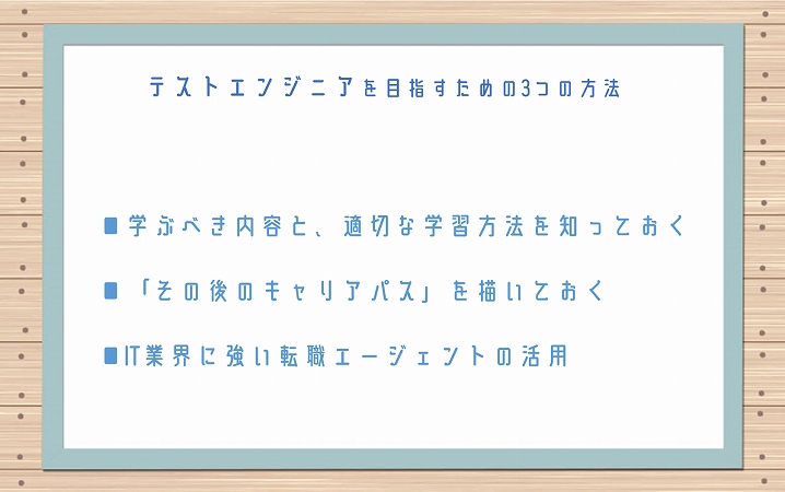 テストエンジニアを目指すための3つの方法 ■学ぶべき内容と、適切な学習方法を知っておく ■「その後のキャリアパス」を描いておく ■IT業界に強い転職エージェントの活用