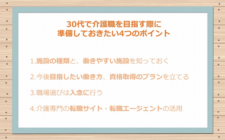 30代で介護職を目指す際に準備しておきたい4つのポイント 1.施設の種類と、働きやすい施設を知っておく 2.今後目指したい働き方、資格取得のプランを立てる 3.職場選びは入念に行う 4.介護専門の転職サイト・転職エージェントの活用