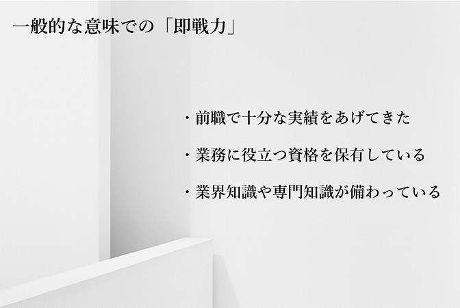 一般的な意味での「即戦力」 ・前職で十分な実績をあげてきた ・業務に役立つ資格を保有している ・業界知識や専門知識が備わっている