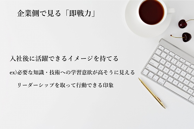 企業側で見る「即戦力」 入社後に活躍できるイメージを持てる ex)必要な知識・技術への学習意欲が高そうに見える ・リーダーシップを取って行動できる印象