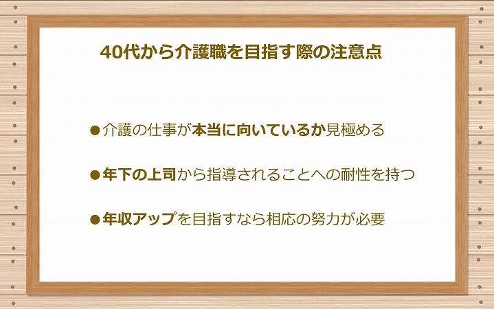 40代から介護職を目指す際の注意点 ●介護の仕事が本当に向いているか見極める ●年下の上司から指導されることへの耐性を持つ ●年収アップを目指すなら相応の努力が必要