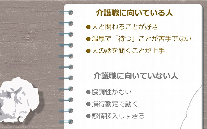 介護職に向いている人 ●人と関わることが好き ●温厚で「待つ」ことが苦手でない ●人の話を聞くことが上手