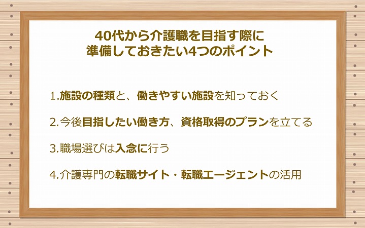 30代で介護職を目指す際に準備しておきたい4つのポイント 1.施設の種類と、働きやすい施設を知っておく 2.今後目指したい働き方、資格取得のプランを立てる 3.職場選びは入念に行う 4.介護専門の転職サイト・転職エージェントの活用