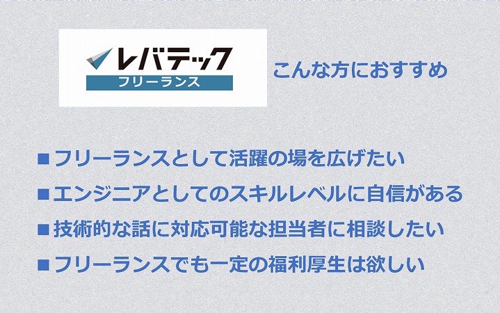 レバテックフリーランスおすすめの人 ■フリーランスとして活躍の場を広げたい ■エンジニアとしてのスキルレベルに自信がある ■技術的な話に対応可能な担当者に相談したい ■フリーランスでも一定の福利厚生は欲しい