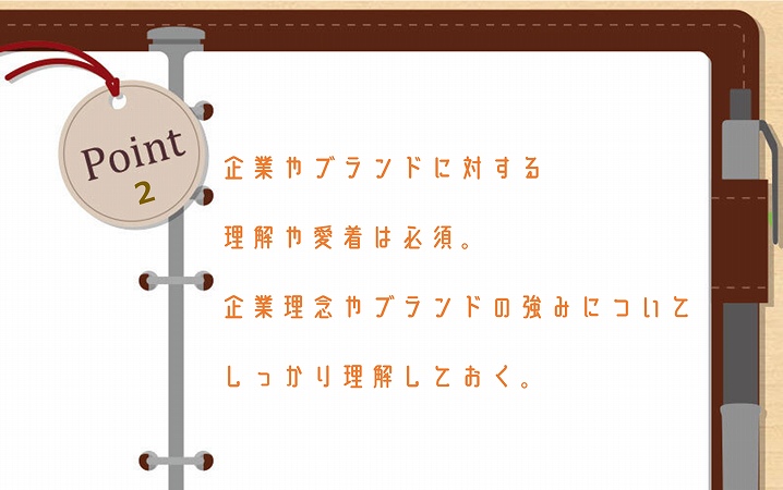 POINT2 企業やブランドに対する理解や愛着は必須。企業理念やブランドの強みについてしっかり理解しておく。