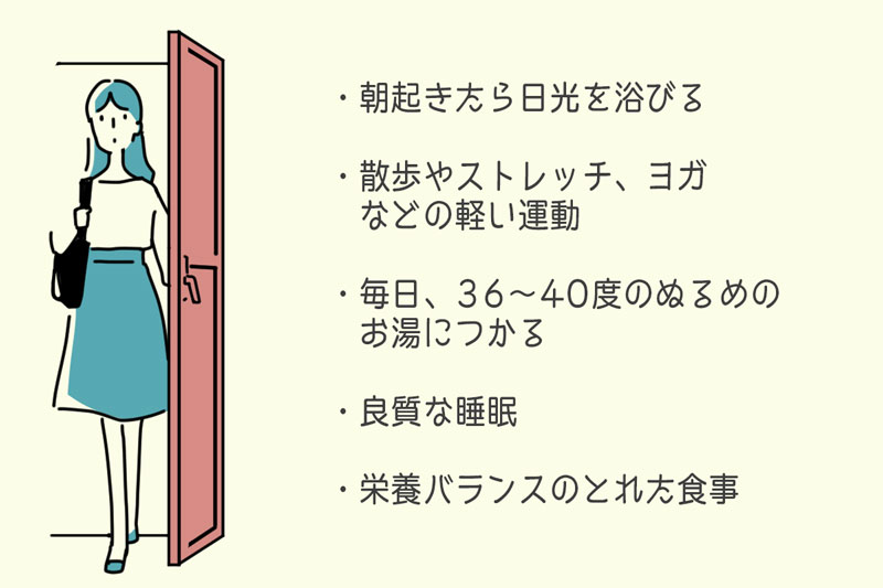 ・朝起きたら日光を浴びる・散歩やストレッチ、ヨガなどの軽い運動・毎日、36~40度のぬるめのお湯につかる・良質な睡眠(夜の睡眠時間の確保と、休日での15~30分ほどの適度な昼寝)・栄養バランスのとれた食事