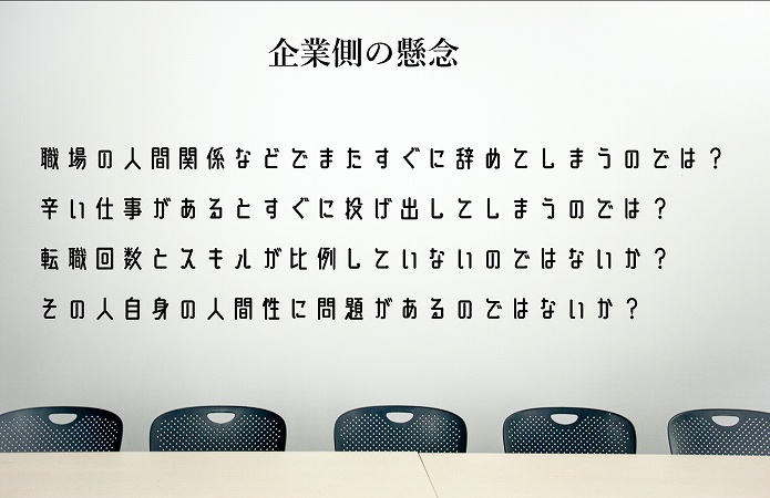 企業側の懸念 ■職場の人間関係などでまたすぐに辞めてしまうのでは? ■辛い仕事があるとすぐに投げ出してしまうのでは? ■転職回数とスキルが比例していないのではないか? ■その人自身の人間性に問題があるのではないか?