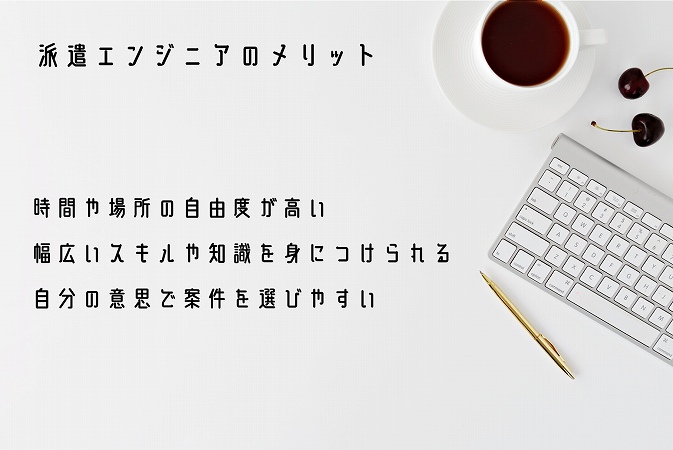 派遣エンジニアのメリット ■時間や場所の自由度が高い ■幅広いスキルや知識を身につけられる ■自分の意思で案件を選びやすい