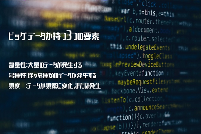ビッグデータが持つ3つの要素 ■多量性:大量のデータが発生する ■多種性:様々な種類のデータが発生する ■頻度 :データが頻繁に変化、または発生