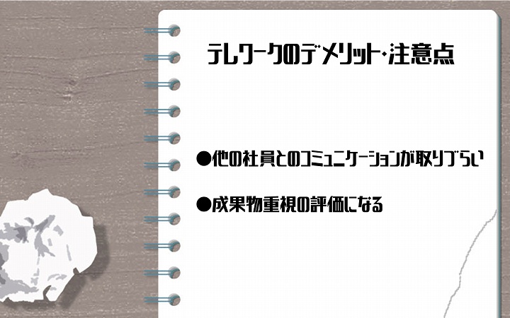 テレワークのデメリット・注意点 ●他の社員とのコミュニケーションが取りづらい ●成果物重視の評価になる