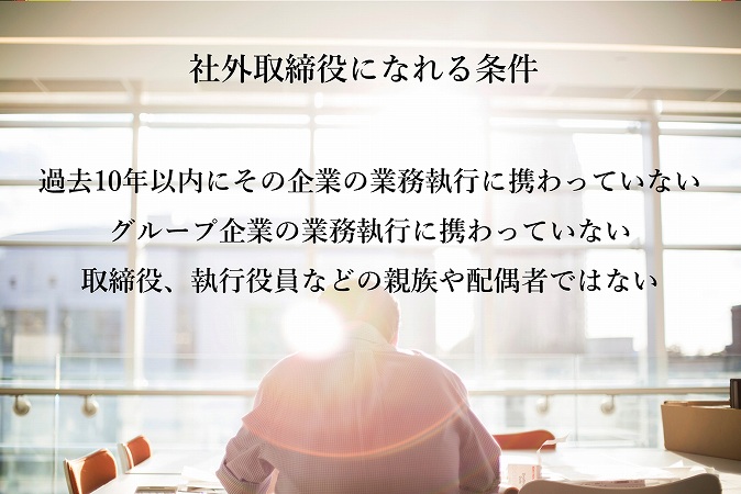 社外取締役になれる条件 ■過去10年以内にその企業の業務執行に携わっていない ■グループ企業の業務執行に携わっていない ■取締役、執行役員などの親族や配偶者ではない