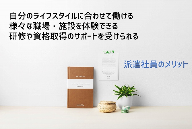 派遣社員のメリット ■自分のライフスタイルに合わせて働ける ■様々な職場・施設を体験できる ■研修や資格取得のサポートを受けられる