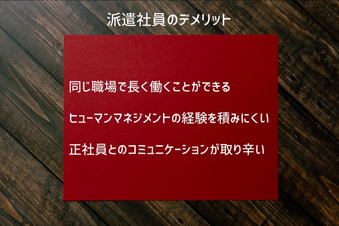 派遣社員のデメリット ■同じ職場で長く働くことができる ■ヒューマンマネジメントの経験を積みにくい ■正社員とのコミュニケーションが取り辛い