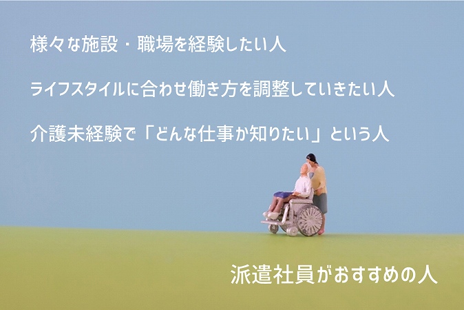派遣社員がおすすめの人 ■様々な施設・職場を経験したい人 ■ライフスタイルに合わせ働き方を調整していきたい人 ■介護未経験で「どんな仕事か知りたい」という人