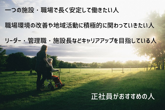 正社員がおすすめの人 ■一つの施設・職場で長く安定して働きたい人 ■職場環境の改善や地域活動に積極的に関わっていきたい人 ■リーダー・管理職・施設長などキャリアアップを目指している人