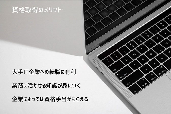 資格取得のメリット ■大手IT企業への転職に有利 ■業務に活かせる知識が身につく ■企業によっては資格手当がもらえる