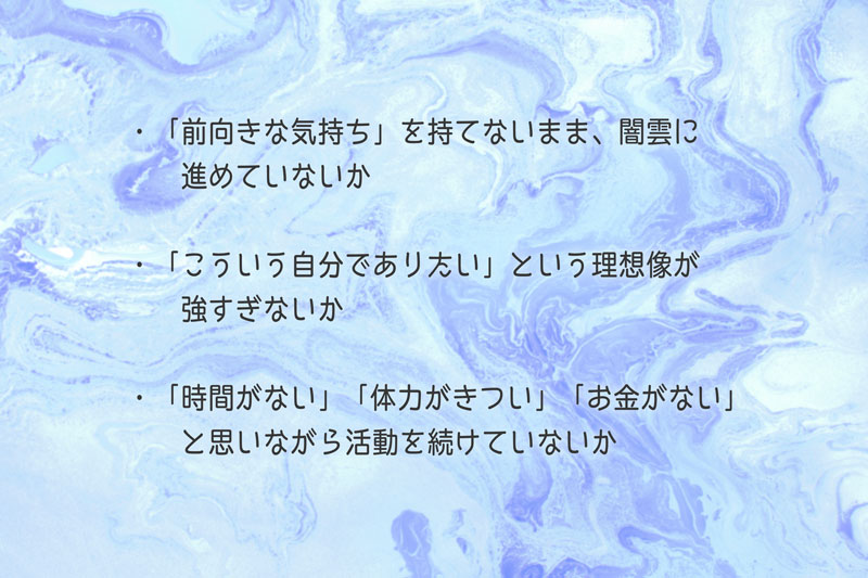 「転職活動への疲れ」の、負のスパイラルが起きやすい3つのパターン ●「前向きな気持ち」を持てないまま、闇雲に進めている ●「こういう自分でありたい」と言う理想像が強い ●「時間がない・体力がきつい・お金がない」と思いながら活動を続けている