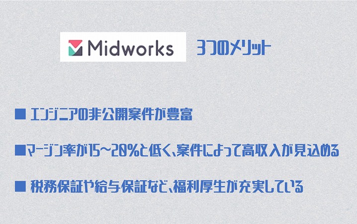 ミッドワークス3つのメリット ■ エンジニアの非公開案件が豊富 ■マージン率が15~20%と低く、案件によって高収入が見込める ■ 税務保証や給与保証など、福利厚生が充実している