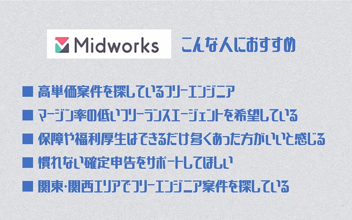 ミッドワークスこんな人におすすめ ■ 高単価案件を探しているフリーエンジニア ■ マージン率の低いフリーランスエージェントを希望している ■ 保障や福利厚生はできるだけ多くあった方がいいと感じる ■ 慣れない確定申告をサポートしてほしい ■ 関東・関西エリアでフリーエンジニア案件を探している