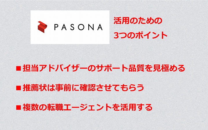パソナキャリアを活用する3つのポイント ■担当アドバイザーのサポート品質を見極める ■推薦状は事前に確認させてもらう ■複数の転職エージェントを活用する