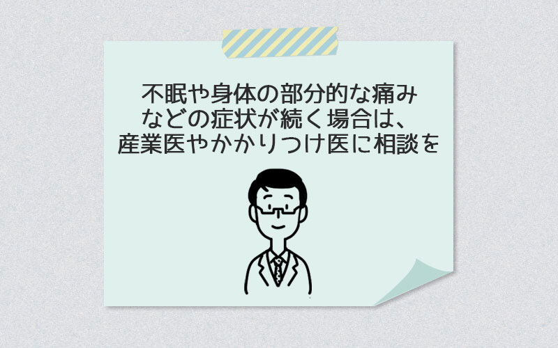 不眠や身体の部分的な痛みなどの症状が続く場合は、産業医やかかりつけ医に相談を