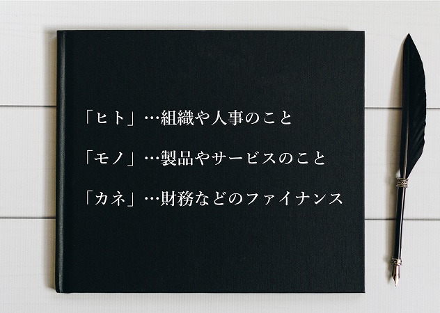 ■「ヒト」…組織や人事のこと ■「モノ」…製品やサービスのこと ■「カネ」…財務などのファイナンス