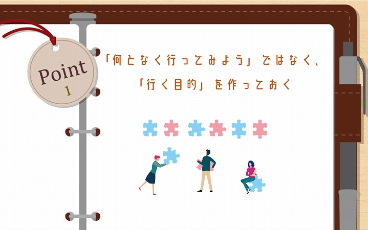 POINT1 「何となく行ってみよう」ではなく、「行く目的」を作っておく