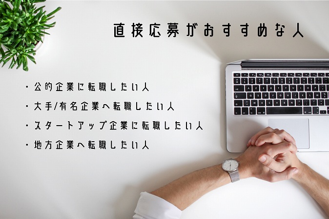 直接応募がおすすめな人 ・公的企業に転職したい人 ・大手/有名企業へ転職したい人 ・スタートアップ企業に転職したい人 ・地方企業へ転職したい人