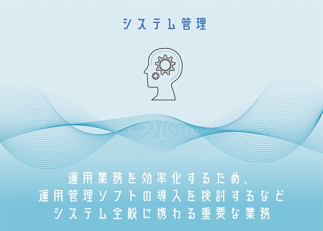 システム管理。運用業務を効率化するため、運用管理ソフトの導入を検討するなどシステム全般に携わる重要な業務