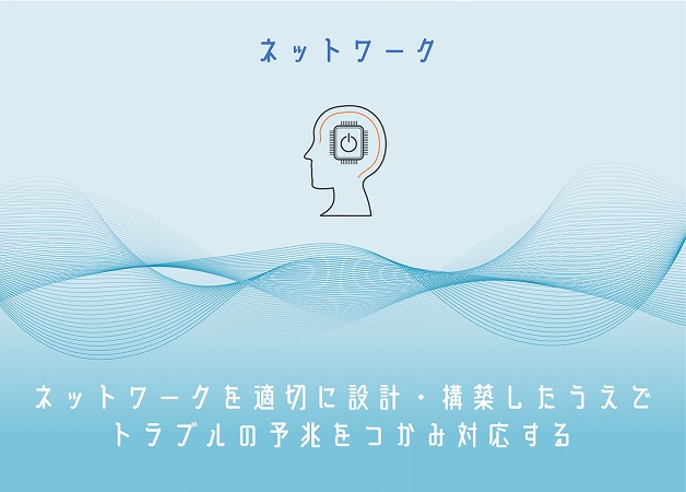 ネットワーク。ネットワークを適切に設計・構築したうえでトラブルの予兆をつかみ対応する