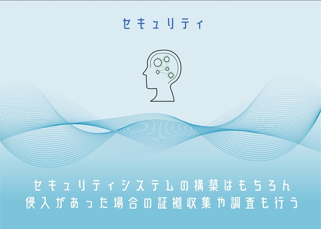 セキュリティ。セキュリティシステムの構築はもちろん、侵入があった場合の証拠収集や調査も行う