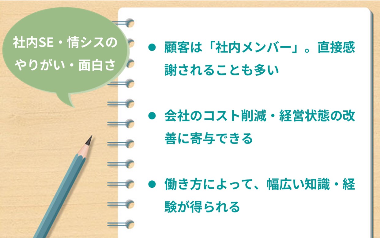 社内SE・情シスのやりがい・面白さ ●顧客は「社内メンバー」。直接感謝されることも多い ●会社のコスト削減・経営状態の改善に寄与できる ●働き方によって、幅広い知識・経験が得られる
