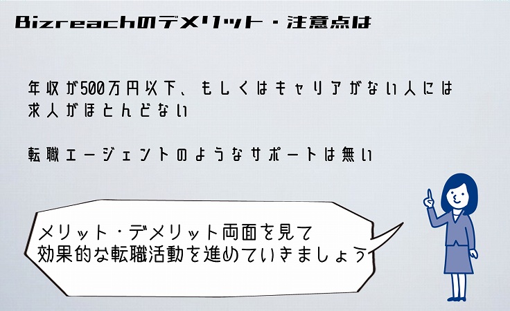 Bizreachのデメリット・注意点は。■年収が500万円以下、もしくはキャリアがない人には求人がほとんどない ■転職エージェントのようなサポートは無い