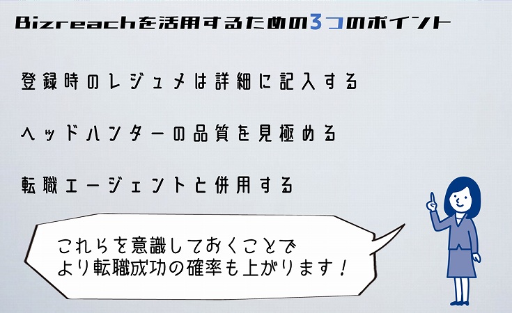 Bizreachを活用するための3つのポイント ■登録時のレジュメは詳細に記入する ■ヘッドハンターの品質を見極める ■転職エージェントと併用する