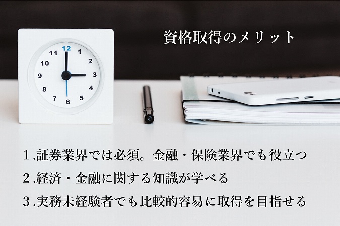 資格取得のメリット:1.証券業界では必須。金融・保険業界でも役立つ 2.経済・金融に関する知識が学べる 3.実務未経験者でも比較的容易に取得を目指せる