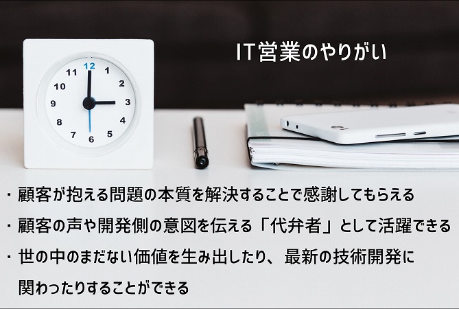 IT営業のやりがい ・顧客が抱える問題の本質を解決することで感謝してもらえる ・顧客の声や開発側の意図を伝える「代弁者」として活躍できる ・世の中のまだない価値を生み出したり、最新の技術開発に関わったりすることができる