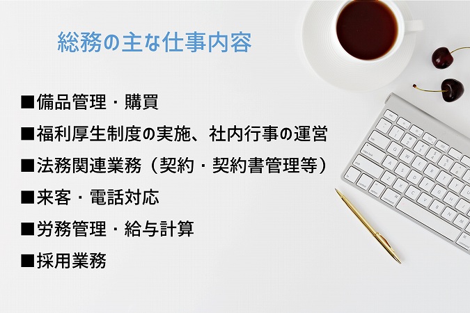 総務の主な仕事内容 ■備品管理・購買 ■福利厚生制度の実施、社内行事の運営 ■法務関連業務(契約・契約書管理等) ■来客・電話対応 ■労務管理・給与計算 ■採用業務