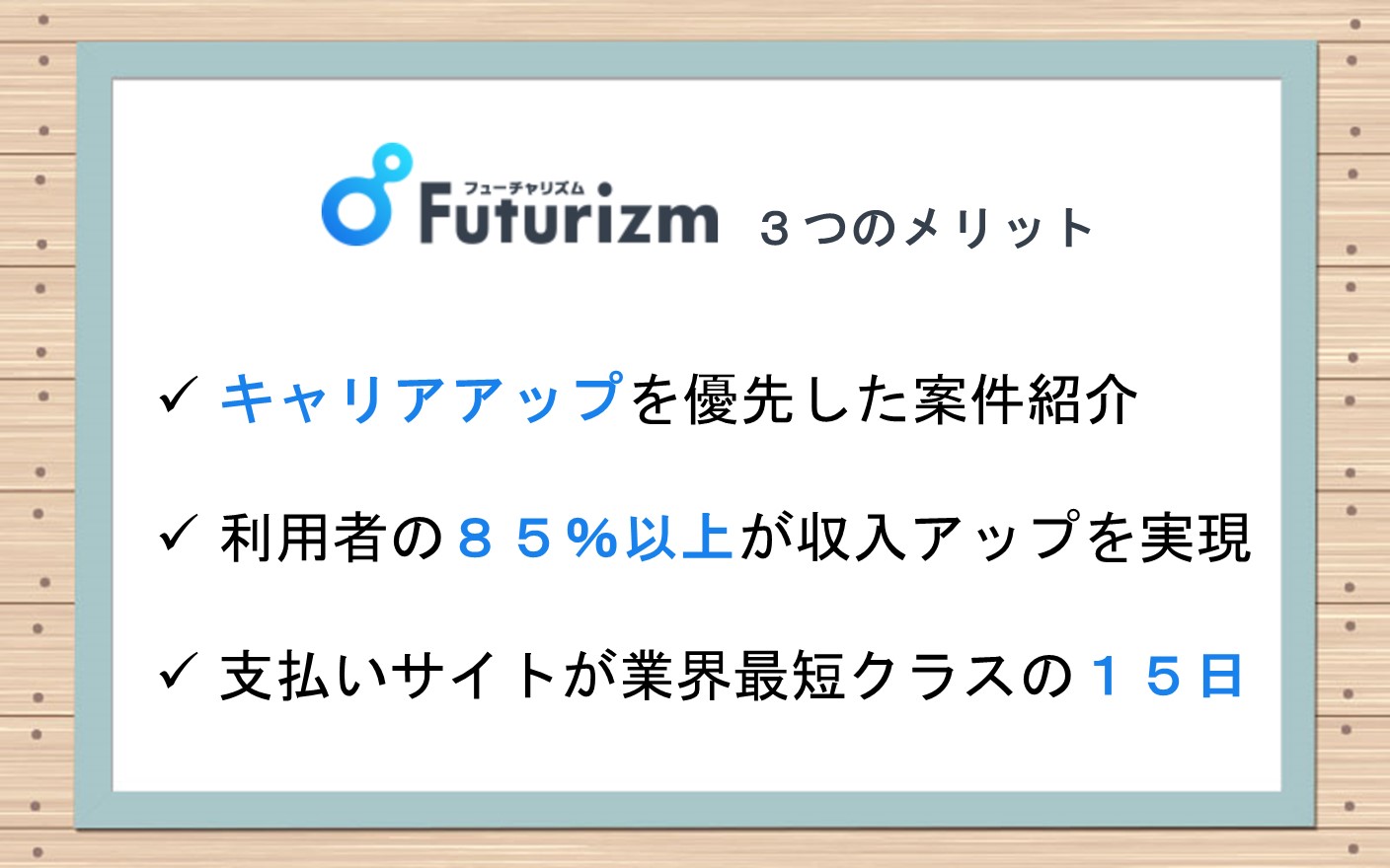 フューチャリズム3つのメリット■キャリアアップを優先した案件紹介■利用者の85%以上が収入アップを実現■支払いサイトが業界最短クラスの15日