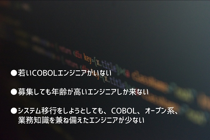 ●若いCOBOLエンジニアがいない ●募集しても年齢が高いエンジニアしか来ない ●システム移行をしようとしても、COBOL、オープン系、業務知識を兼ね備えたエンジニアが少ない