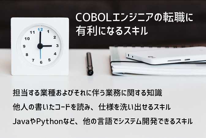 COBOLエンジニアの転職に有利になるスキル ■担当する業種およびそれに伴う業務に関する知識 ■他人の書いたコードを読み、仕様を洗い出せるスキル ■JavaやPythonなど、他の言語でシステム開発できるスキル