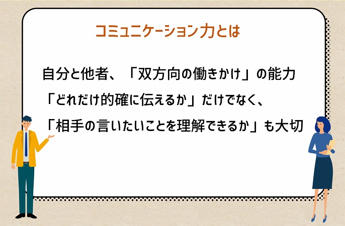 コミュニケーション力とは:自分と他者、「双方向の働きかけ」の能力。「どれだけ的確に伝えるか」だけでなく、「相手の言いたいことを理解できるか」も大切
