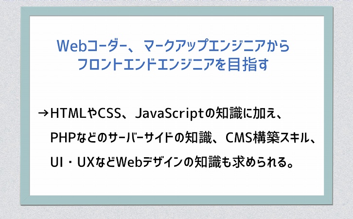 Webコーダー、マークアップエンジニアからフロントエンドエンジニアを目指す→HTMLやCSS、JavaScriptの知識に加え、PHPなどのサーバーサイドの知識、CMS構築スキル、UI・UXなどWebデザインの知識も求められる。