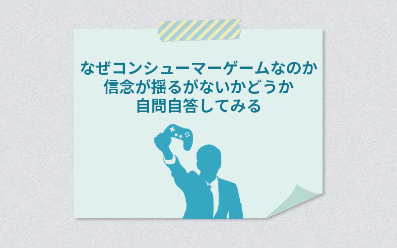 なぜコンシューマーゲームなのか信念が揺るがないかどうか自問自答してみる