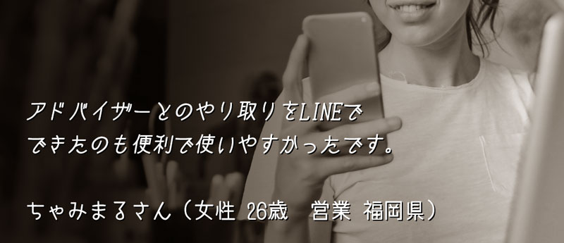 アドバイザーとのやり取りをLINEでできたのも便利で使いやすかったです。 ちゃみまるさん(女性 26歳 営業 福岡県)