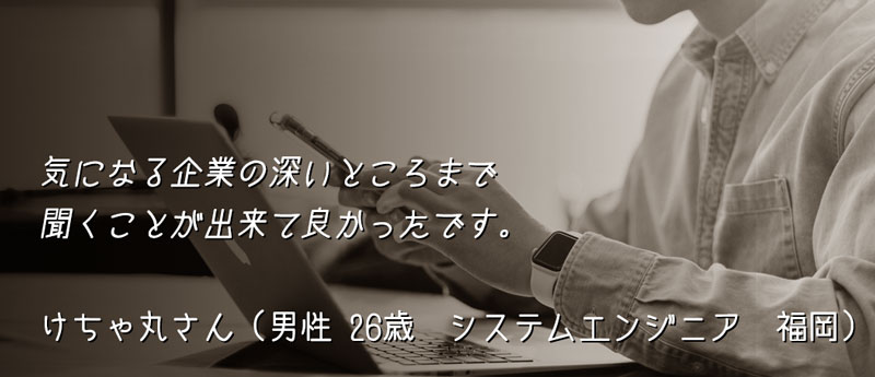 気になる企業の深いところまで聞くことが出来て良かったです。 けちゃ丸さん(男性 26歳 システムエンジニア 福岡)