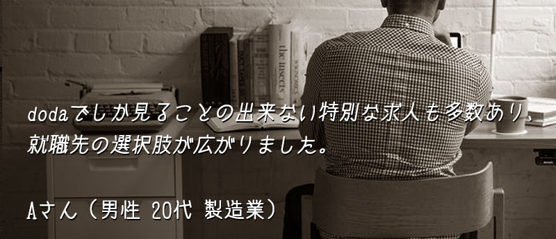 dodaでしか見ることの出来ない特別な求人も多数あり、就職先の選択肢が広がりました。 Aさん(男性 20代 製造業)