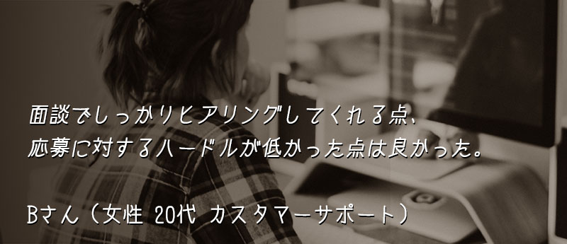 面談でしっかりヒアリングしてくれる点、応募に対するハードルが低かった点は良かった。 Bさん(女性 20代 カスタマーサポート)